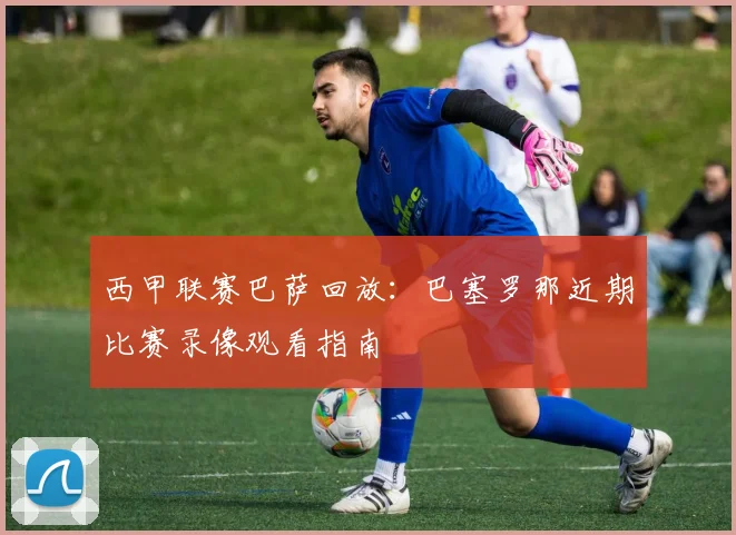 西甲联赛巴萨回放：巴塞罗那近期比赛录像观看指南
